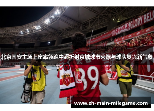 北京国安主场上座率领跑中超折射京城球市火爆与球队复兴新气象
