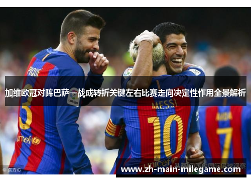 加维欧冠对阵巴萨一战成转折关键左右比赛走向决定性作用全景解析